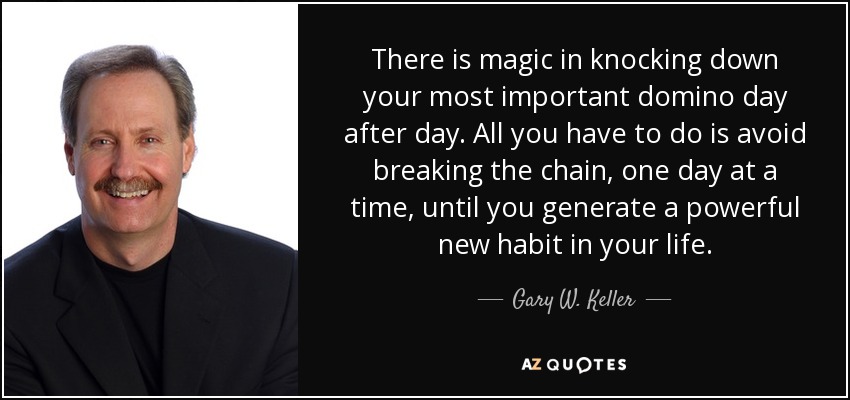 There is magic in knocking down your most important domino day after day. All you have to do is avoid breaking the chain, one day at a time, until you generate a powerful new habit in your life. - Gary W. Keller