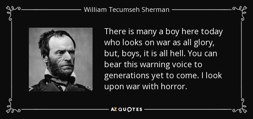 There is many a boy here today who looks on war as all glory, but, boys, it is all hell. You can bear this warning voice to generations yet to come. I look upon war with horror. - William Tecumseh Sherman