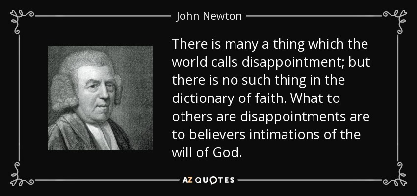 There is many a thing which the world calls disappointment; but there is no such thing in the dictionary of faith. What to others are disappointments are to believers intimations of the will of God. - John Newton