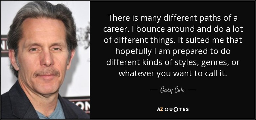 There is many different paths of a career. I bounce around and do a lot of different things. It suited me that hopefully I am prepared to do different kinds of styles, genres, or whatever you want to call it. - Gary Cole