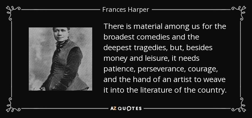 There is material among us for the broadest comedies and the deepest tragedies, but, besides money and leisure, it needs patience, perseverance, courage, and the hand of an artist to weave it into the literature of the country. - Frances Harper