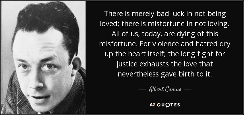 There is merely bad luck in not being loved; there is misfortune in not loving. All of us, today, are dying of this misfortune. For violence and hatred dry up the heart itself; the long fight for justice exhausts the love that nevertheless gave birth to it. - Albert Camus