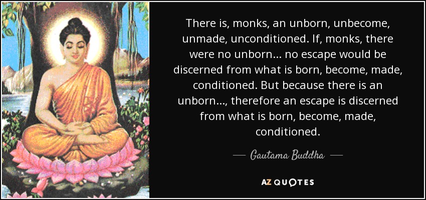 There is, monks, an unborn, unbecome, unmade, unconditioned. If, monks, there were no unborn... no escape would be discerned from what is born, become, made, conditioned. But because there is an unborn..., therefore an escape is discerned from what is born, become, made, conditioned. - Gautama Buddha