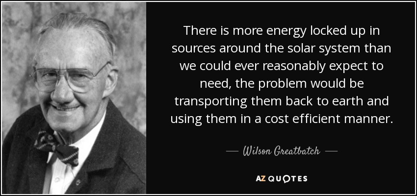 There is more energy locked up in sources around the solar system than we could ever reasonably expect to need, the problem would be transporting them back to earth and using them in a cost efficient manner. - Wilson Greatbatch