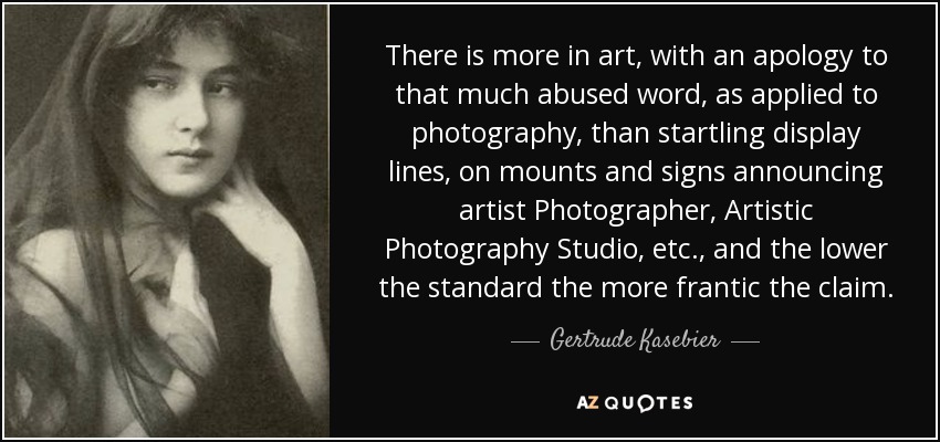 There is more in art, with an apology to that much abused word, as applied to photography, than startling display lines, on mounts and signs announcing artist Photographer, Artistic Photography Studio, etc., and the lower the standard the more frantic the claim. - Gertrude Kasebier
