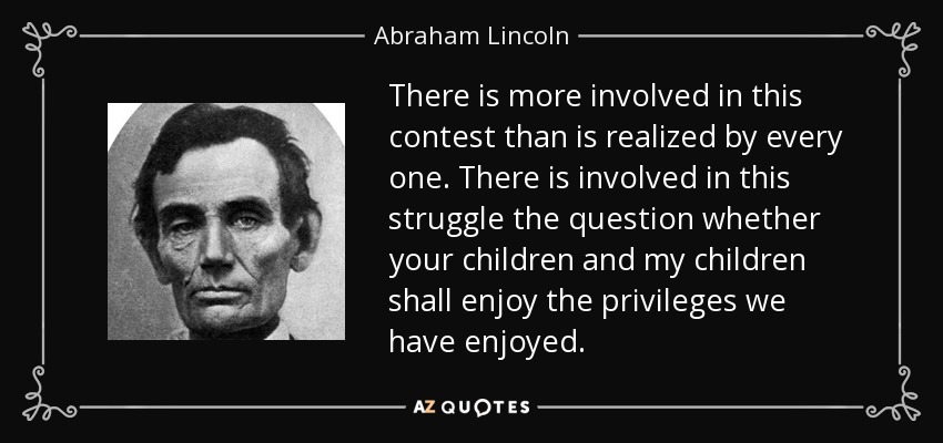 There is more involved in this contest than is realized by every one. There is involved in this struggle the question whether your children and my children shall enjoy the privileges we have enjoyed. - Abraham Lincoln