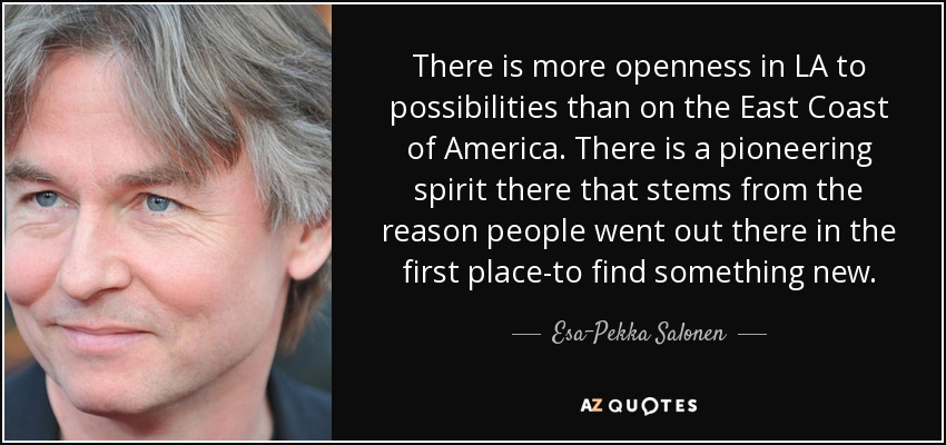 There is more openness in LA to possibilities than on the East Coast of America. There is a pioneering spirit there that stems from the reason people went out there in the first place-to find something new. - Esa-Pekka Salonen