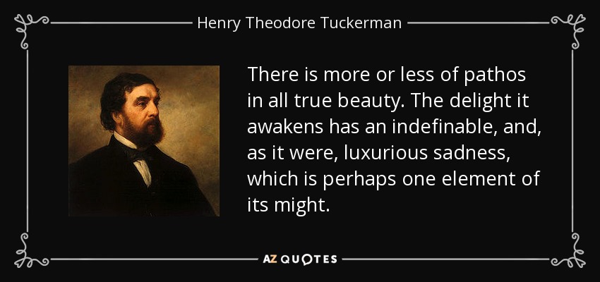 There is more or less of pathos in all true beauty. The delight it awakens has an indefinable, and, as it were, luxurious sadness, which is perhaps one element of its might. - Henry Theodore Tuckerman