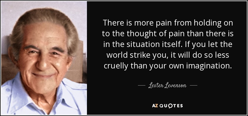 There is more pain from holding on to the thought of pain than there is in the situation itself. If you let the world strike you, it will do so less cruelly than your own imagination. - Lester Levenson