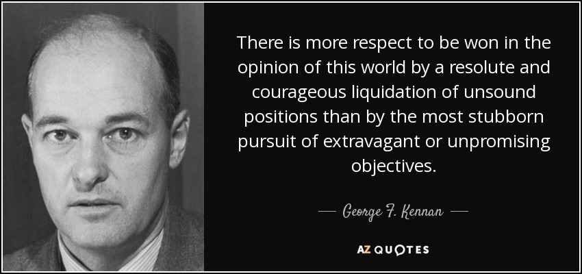 There is more respect to be won in the opinion of this world by a resolute and courageous liquidation of unsound positions than by the most stubborn pursuit of extravagant or unpromising objectives. - George F. Kennan
