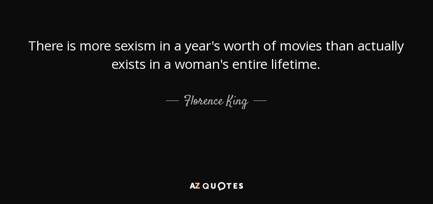 There is more sexism in a year's worth of movies than actually exists in a woman's entire lifetime. - Florence King
