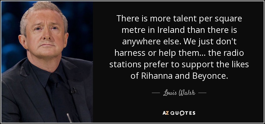 There is more talent per square metre in Ireland than there is anywhere else. We just don't harness or help them ... the radio stations prefer to support the likes of Rihanna and Beyonce. - Louis Walsh