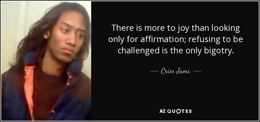 There is more to joy than looking only for affirmation; refusing to be challenged is the only bigotry. - Criss Jami
