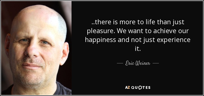 ..there is more to life than just pleasure. We want to achieve our happiness and not just experience it. - Eric Weiner