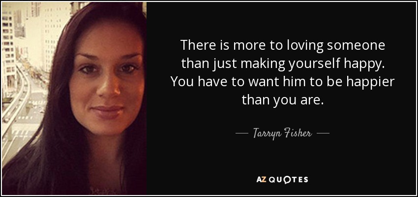 There is more to loving someone than just making yourself happy. You have to want him to be happier than you are. - Tarryn Fisher