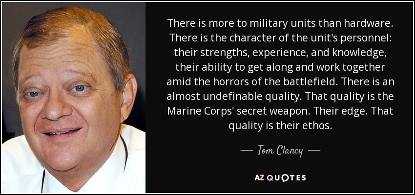 There is more to military units than hardware. There is the character of the unit's personnel: their strengths, experience, and knowledge, their ability to get along and work together amid the horrors of the battlefield. There is an almost undefinable quality. That quality is the Marine Corps' secret weapon. Their edge. That quality is their ethos. - Tom Clancy