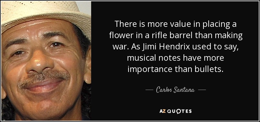 There is more value in placing a flower in a rifle barrel than making war. As Jimi Hendrix used to say, musical notes have more importance than bullets. - Carlos Santana