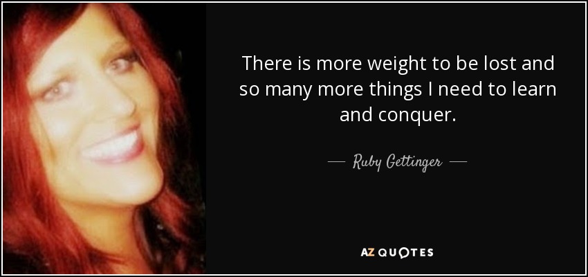 There is more weight to be lost and so many more things I need to learn and conquer. - Ruby Gettinger