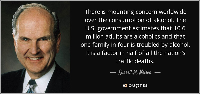 There is mounting concern worldwide over the consumption of alcohol. The U.S. government estimates that 10.6 million adults are alcoholics and that one family in four is troubled by alcohol. It is a factor in half of all the nation's traffic deaths. - Russell M. Nelson