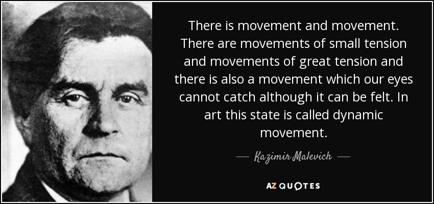There is movement and movement. There are movements of small tension and movements of great tension and there is also a movement which our eyes cannot catch although it can be felt. In art this state is called dynamic movement. - Kazimir Malevich