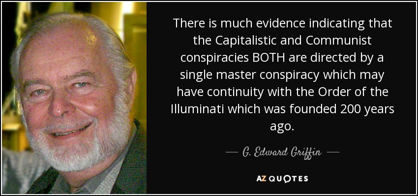 There is much evidence indicating that the Capitalistic and Communist conspiracies BOTH are directed by a single master conspiracy which may have continuity with the Order of the Illuminati which was founded 200 years ago. - G. Edward Griffin