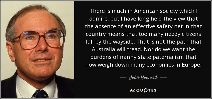 There is much in American society which I admire, but I have long held the view that the absence of an effective safety net in that country means that too many needy citizens fall by the wayside. That is not the path that Australia will tread. Nor do we want the burdens of nanny state paternalism that now weigh down many economies in Europe. - John Howard