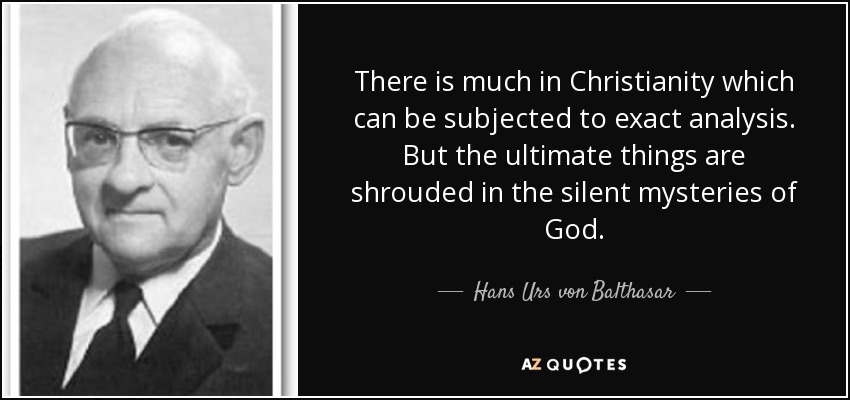 There is much in Christianity which can be subjected to exact analysis. But the ultimate things are shrouded in the silent mysteries of God. - Hans Urs von Balthasar