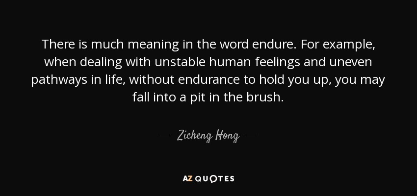 There is much meaning in the word endure. For example, when dealing with unstable human feelings and uneven pathways in life, without endurance to hold you up, you may fall into a pit in the brush. - Zicheng Hong