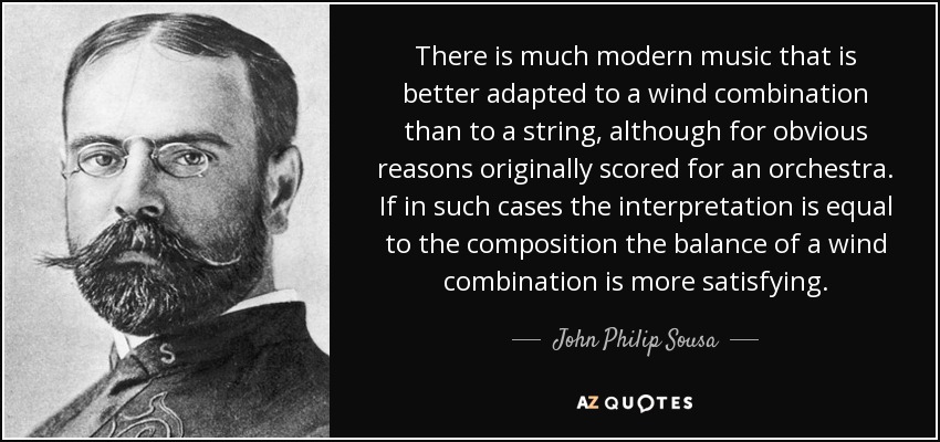 There is much modern music that is better adapted to a wind combination than to a string, although for obvious reasons originally scored for an orchestra. If in such cases the interpretation is equal to the composition the balance of a wind combination is more satisfying. - John Philip Sousa