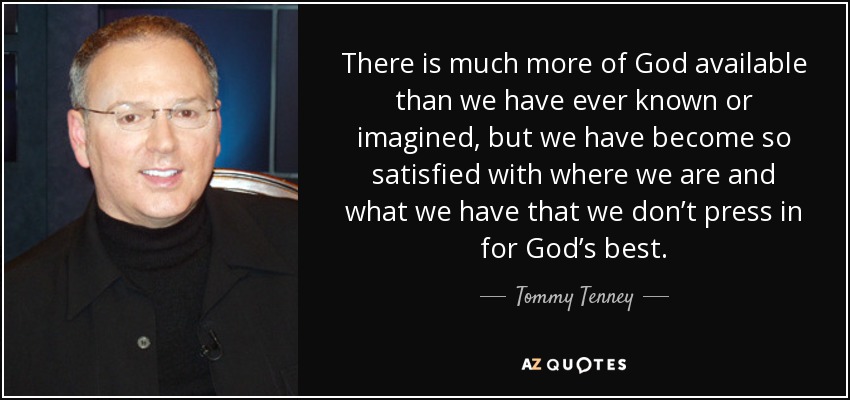There is much more of God available than we have ever known or imagined, but we have become so satisfied with where we are and what we have that we don’t press in for God’s best. - Tommy Tenney