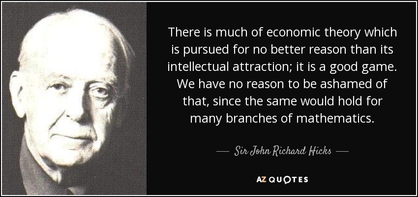 There is much of economic theory which is pursued for no better reason than its intellectual attraction; it is a good game. We have no reason to be ashamed of that, since the same would hold for many branches of mathematics. - Sir John Richard Hicks