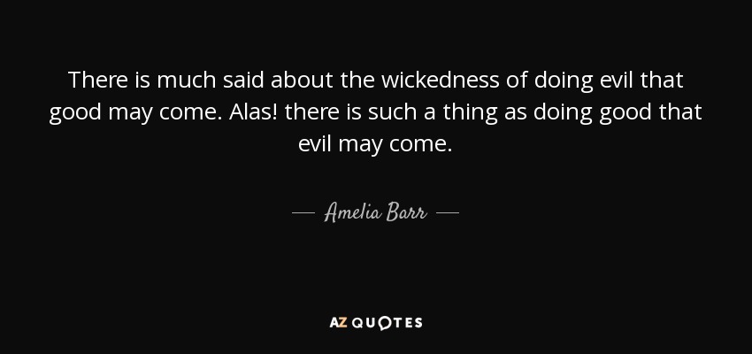 There is much said about the wickedness of doing evil that good may come. Alas! there is such a thing as doing good that evil may come. - Amelia Barr
