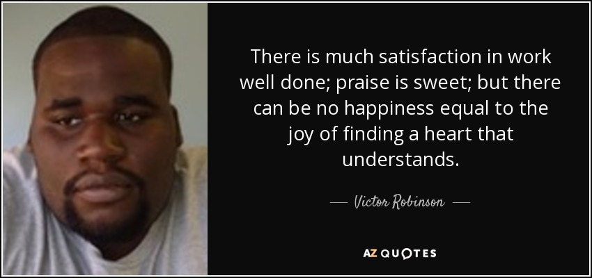There is much satisfaction in work well done; praise is sweet; but there can be no happiness equal to the joy of finding a heart that understands. - Victor Robinson