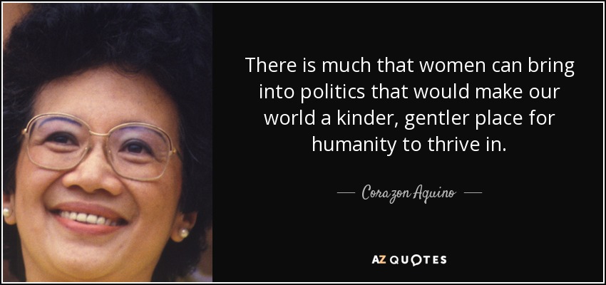 There is much that women can bring into politics that would make our world a kinder, gentler place for humanity to thrive in. - Corazon Aquino