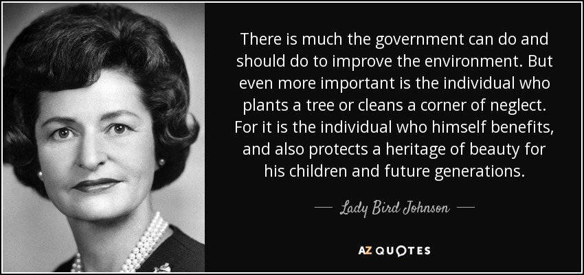 There is much the government can do and should do to improve the environment. But even more important is the individual who plants a tree or cleans a corner of neglect. For it is the individual who himself benefits, and also protects a heritage of beauty for his children and future generations. - Lady Bird Johnson