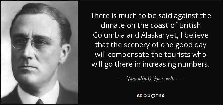 There is much to be said against the climate on the coast of British Columbia and Alaska; yet, I believe that the scenery of one good day will compensate the tourists who will go there in increasing numbers. - Franklin D. Roosevelt