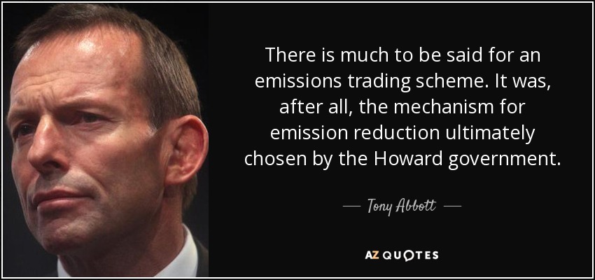 There is much to be said for an emissions trading scheme. It was, after all, the mechanism for emission reduction ultimately chosen by the Howard government. - Tony Abbott