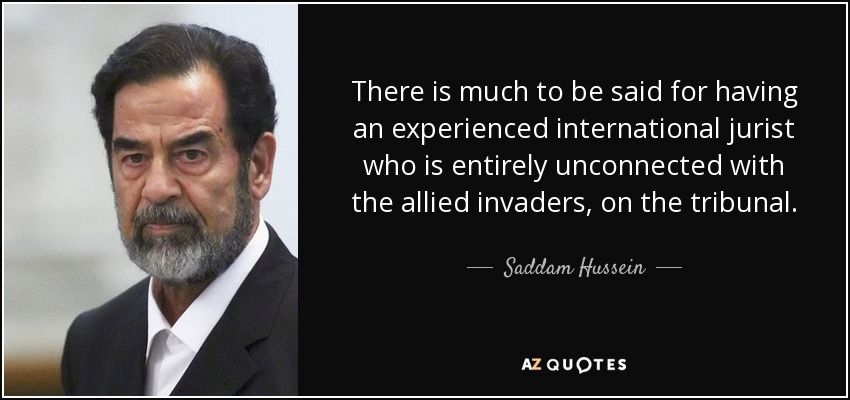 There is much to be said for having an experienced international jurist who is entirely unconnected with the allied invaders, on the tribunal. - Saddam Hussein