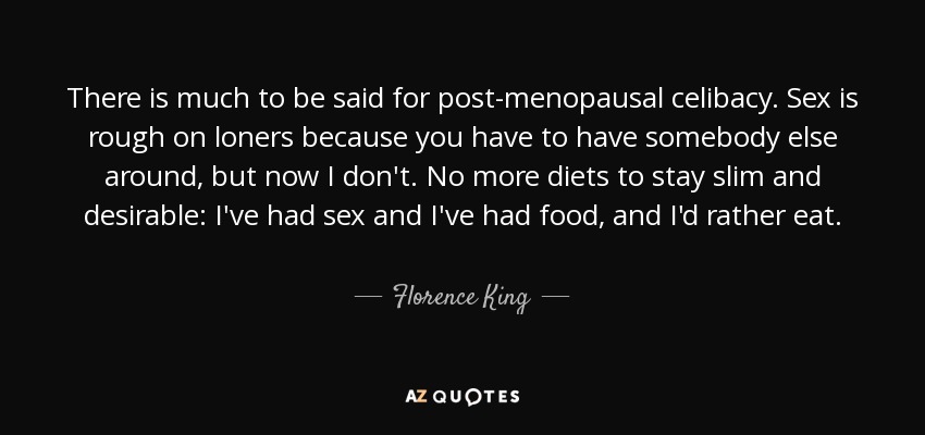 There is much to be said for post-menopausal celibacy. Sex is rough on loners because you have to have somebody else around, but now I don't. No more diets to stay slim and desirable: I've had sex and I've had food, and I'd rather eat. - Florence King