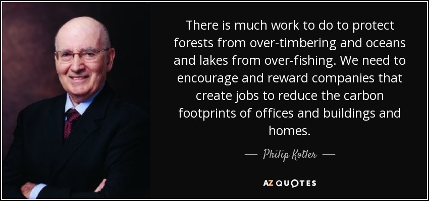 There is much work to do to protect forests from over-timbering and oceans and lakes from over-fishing. We need to encourage and reward companies that create jobs to reduce the carbon footprints of offices and buildings and homes. - Philip Kotler