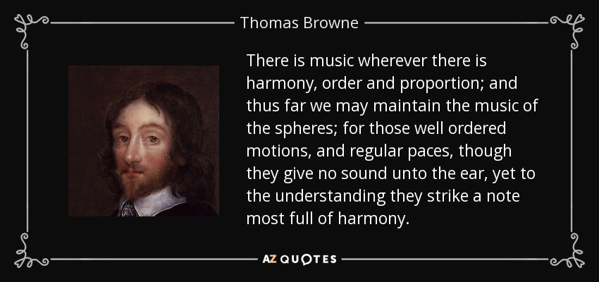 There is music wherever there is harmony, order and proportion; and thus far we may maintain the music of the spheres; for those well ordered motions, and regular paces, though they give no sound unto the ear, yet to the understanding they strike a note most full of harmony. - Thomas Browne