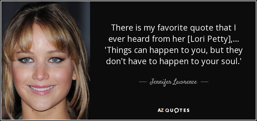 There is my favorite quote that I ever heard from her [Lori Petty],... 'Things can happen to you, but they don't have to happen to your soul.' - Jennifer Lawrence