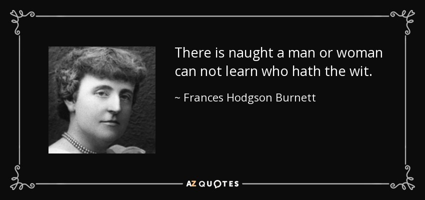 There is naught a man or woman can not learn who hath the wit. - Frances Hodgson Burnett