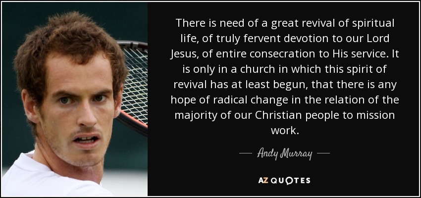 There is need of a great revival of spiritual life, of truly fervent devotion to our Lord Jesus, of entire consecration to His service. It is only in a church in which this spirit of revival has at least begun, that there is any hope of radical change in the relation of the majority of our Christian people to mission work. - Andy Murray