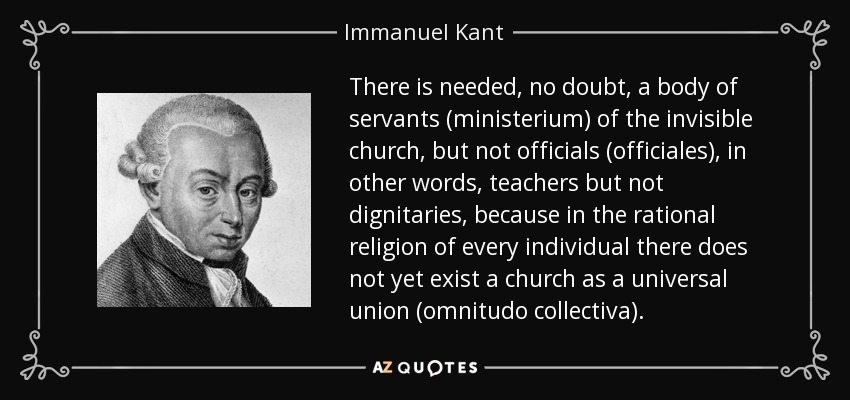 There is needed, no doubt, a body of servants (ministerium) of the invisible church, but not officials (officiales), in other words, teachers but not dignitaries, because in the rational religion of every individual there does not yet exist a church as a universal union (omnitudo collectiva). - Immanuel Kant