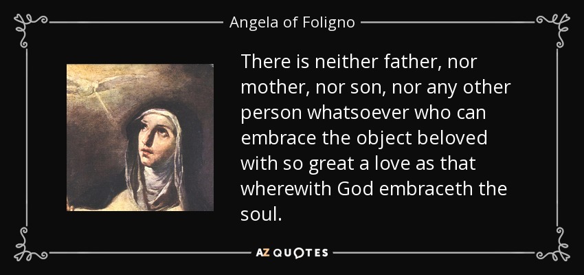 There is neither father, nor mother, nor son, nor any other person whatsoever who can embrace the object beloved with so great a love as that wherewith God embraceth the soul. - Angela of Foligno