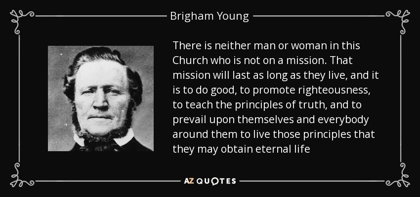 There is neither man or woman in this Church who is not on a mission. That mission will last as long as they live, and it is to do good, to promote righteousness, to teach the principles of truth, and to prevail upon themselves and everybody around them to live those principles that they may obtain eternal life - Brigham Young