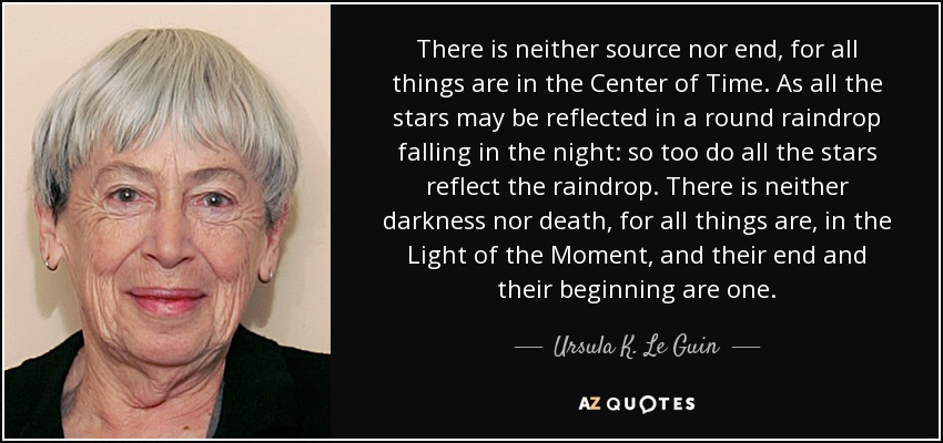 There is neither source nor end, for all things are in the Center of Time. As all the stars may be reflected in a round raindrop falling in the night: so too do all the stars reflect the raindrop. There is neither darkness nor death, for all things are, in the Light of the Moment, and their end and their beginning are one. - Ursula K. Le Guin