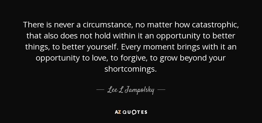 There is never a circumstance, no matter how catastrophic, that also does not hold within it an opportunity to better things, to better yourself. Every moment brings with it an opportunity to love, to forgive, to grow beyond your shortcomings. - Lee L Jampolsky
