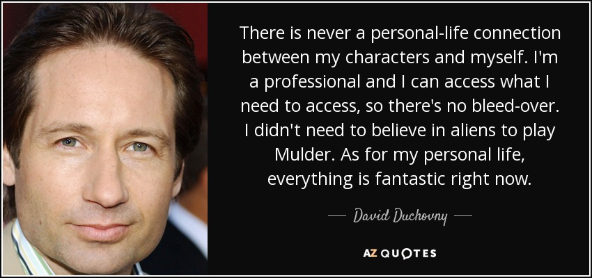There is never a personal-life connection between my characters and myself. I'm a professional and I can access what I need to access, so there's no bleed-over. I didn't need to believe in aliens to play Mulder. As for my personal life, everything is fantastic right now. - David Duchovny